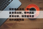 探索捕鱼游戏,哪种画面更易绘制,哪种画面更易绘制,探索捕鱼游戏的画面风格 探索捕鱼游戏,哪种画面更易绘制,哪种画面更易绘制,探索捕鱼游戏的画面风格