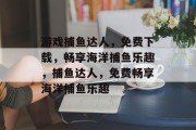 游戏捕鱼达人,免费下载,畅享海洋捕鱼乐趣,捕鱼达人,免费畅享海洋捕鱼乐趣 游戏捕鱼达人,免费下载,畅享海洋捕鱼乐趣,捕鱼达人,免费畅享海洋捕鱼乐趣