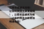 公路水运通关攻略: 让你的物流之旅更顺畅!,公路水运通关攻略,让你的物流之路更加畅通无阻!