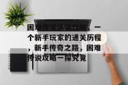 困难传说通关攻略,一个新手玩家的通关历程,新手传奇之路,困难传说攻略一探究竟 困难传说通关攻略,一个新手玩家的通关历程,新手传奇之路,困难传说攻略一探究竟