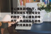开心捕鱼游戏大厅,探索休闲娱乐与游戏文化的融合,开心捕鱼游戏大厅,休闲娱乐与游戏文化的完美融合 开心捕鱼游戏大厅,探索休闲娱乐与游戏文化的融合,开心捕鱼游戏大厅,休闲娱乐与游戏文化的完美融合