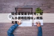 轻松享受亲子时光，双人小游戏在线玩，欢乐无限！