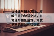 口才课与捕鱼游戏，寓教于乐的智慧之旅，口才课与捕鱼游戏，寓教于乐的智慧体验之旅