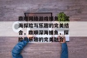 鼎顺网络游戏捕鱼,深海探险与乐趣的完美结合,鼎顺深海捕鱼,探险与乐趣的完美融合 鼎顺网络游戏捕鱼,深海探险与乐趣的完美结合,鼎顺深海捕鱼,探险与乐趣的完美融合