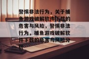警惕非法行为,关于捕鱼游戏破解软件下载的危害与风险,警惕非法行为,捕鱼游戏破解软件下载的危害与风险分析 警惕非法行为,关于捕鱼游戏破解软件下载的危害与风险,警惕非法行为,捕鱼游戏破解软件下载的危害与风险分析