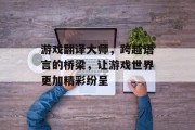 游戏翻译大师，跨越语言的桥梁，让游戏世界更加精彩纷呈