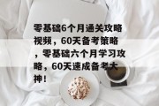 零基础6个月通关攻略视频,60天备考策略,零基础六个月学习攻略,60天速成备考大神!