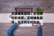 正版捕鱼游戏,合法娱乐的选择,正版捕鱼游戏,合法娱乐的首选 正版捕鱼游戏,合法娱乐的选择,正版捕鱼游戏,合法娱乐的首选
