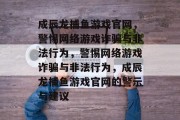 成辰龙捕鱼游戏官网,警惕网络游戏诈骗与非法行为,警惕网络游戏诈骗与非法行为,成辰龙捕鱼游戏官网的警示与建议 成辰龙捕鱼游戏官网,警惕网络游戏诈骗与非法行为,警惕网络游戏诈骗与非法行为,成辰龙捕鱼游戏官网的警示与建议