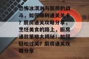 恐怖冰淇淋与厨房的战斗，如何顺利通关关卡？厨房通关攻略分享，烹饪美食的路上，厨房通敌策略大揭秘！如何轻松过关？厨房通关攻略分享