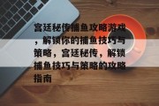 宫廷秘传捕鱼攻略游戏，解锁你的捕鱼技巧与策略，宫廷秘传，解锁捕鱼技巧与策略的攻略指南