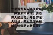 外星游龙双人通关攻略,探索未知领域,创造惊人的历史,外星游龙大挑战,两人同闯未知域,创造历史新篇章! 外星游龙双人通关攻略,探索未知领域,创造惊人的历史,外星游龙大挑战,两人同闯未知域,创造历史新篇章!