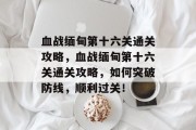 血战缅甸第十六关通关攻略,血战缅甸第十六关通关攻略,如何突破防线,顺利过关! 血战缅甸第十六关通关攻略,血战缅甸第十六关通关攻略,如何突破防线,顺利过关!