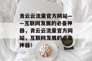 青云云流量官方网站——互联网发展的必备神器，青云云流量官方网站，互联网发展的必备神器！