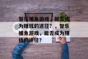 智乐捕鱼游戏,能否成为赚钱的途径?,智乐捕鱼游戏,能否成为赚钱的途径? 智乐捕鱼游戏,能否成为赚钱的途径?,智乐捕鱼游戏,能否成为赚钱的途径?