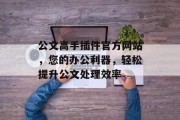 公文高手插件官方网站，您的办公利器，轻松提升公文处理效率