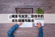 捕鱼与水浒，游戏中的文化碰撞与融合
