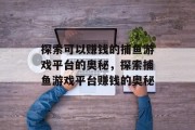 探索可以赚钱的捕鱼游戏平台的奥秘,探索捕鱼游戏平台赚钱的奥秘 探索可以赚钱的捕鱼游戏平台的奥秘,探索捕鱼游戏平台赚钱的奥秘