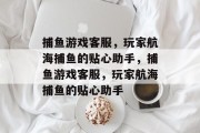 捕鱼游戏客服,玩家航海捕鱼的贴心助手,捕鱼游戏客服,玩家航海捕鱼的贴心助手 捕鱼游戏客服,玩家航海捕鱼的贴心助手,捕鱼游戏客服,玩家航海捕鱼的贴心助手