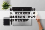 老版本捕鱼游戏背景音乐,回忆中的旋律,老版本捕鱼游戏,回忆中的背景音乐旋律 老版本捕鱼游戏背景音乐,回忆中的旋律,老版本捕鱼游戏,回忆中的背景音乐旋律