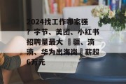2024找工作哪家强？字节、美团、小红书招聘量最大 ⼤疆、滴滴、华为出海岗⽉薪超6万元