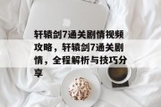 轩辕剑7通关剧情视频攻略，轩辕剑7通关剧情，全程解析与技巧分享