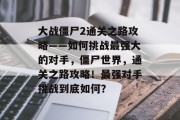 大战僵尸2通关之路攻略——如何挑战最强大的对手，僵尸世界，通关之路攻略！最强对手挑战到底如何？