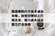 西游梗的六个关卡通关攻略,孙悟空降妖三打镇元青、猪八戒大战沙僧三打白骨精
