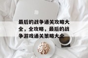 最后的战争通关攻略大全,全攻略,最后的战争游戏通关策略大全