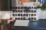 电玩捕鱼游戏下载大全，游戏种类与选择指南，电玩捕鱼游戏下载大全，种类丰富，选择指南