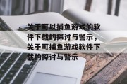 关于可以捕鱼游戏的软件下载的探讨与警示,关于可捕鱼游戏软件下载的探讨与警示 关于可以捕鱼游戏的软件下载的探讨与警示,关于可捕鱼游戏软件下载的探讨与警示