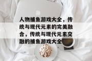 人物捕鱼游戏大全,传统与现代元素的完美融合,传统与现代元素交融的捕鱼游戏大全 人物捕鱼游戏大全,传统与现代元素的完美融合,传统与现代元素交融的捕鱼游戏大全