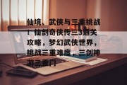 仙境、武侠与三重挑战!仙剑奇侠传三3通关攻略,梦幻武侠世界,挑战三重难度,三剑神游三重门
