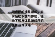 游戏厅的捕鱼游戏，如何轻松下载与体验，轻松下载与体验游戏厅的捕鱼游戏攻略