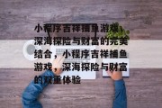 小程序吉祥捕鱼游戏,深海探险与财富的完美结合,小程序吉祥捕鱼游戏,深海探险与财富的双重体验 小程序吉祥捕鱼游戏,深海探险与财富的完美结合,小程序吉祥捕鱼游戏,深海探险与财富的双重体验
