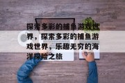 探索多彩的捕鱼游戏世界,探索多彩的捕鱼游戏世界,乐趣无穷的海洋探险之旅 探索多彩的捕鱼游戏世界,探索多彩的捕鱼游戏世界,乐趣无穷的海洋探险之旅