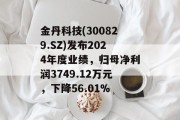 金丹科技(300829.SZ)发布2024年度业绩，归母净利润3749.12万元，下降56.01%