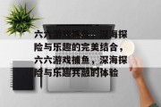 六六游戏捕鱼,深海探险与乐趣的完美结合,六六游戏捕鱼,深海探险与乐趣共融的体验