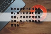 马里奥派对中的捕鱼游戏,欢乐与挑战的完美结合,马里奥派对捕鱼游戏,欢乐与挑战的双重体验 马里奥派对中的捕鱼游戏,欢乐与挑战的完美结合,马里奥派对捕鱼游戏,欢乐与挑战的双重体验