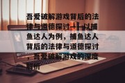 吾爱破解游戏背后的法律与道德探讨——以捕鱼达人为例,捕鱼达人背后的法律与道德探讨,吾爱破解游戏的深度解析 吾爱破解游戏背后的法律与道德探讨——以捕鱼达人为例,捕鱼达人背后的法律与道德探讨,吾爱破解游戏的深度解析