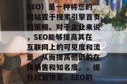 SEO搜索引擎优化(SEO)是一种将您的网站置于搜索引擎首页的策略。对于企业来说,SEO能够提高其在互联网上的可见度和流量,从而提高他们的在线销售和知名度。,提升网站排名,SEO的关键步骤 SEO搜索引擎优化(SEO)是一种将您的网站置于搜索引擎首页的策略。对于企业来说,SEO能够提高其在互联网上的可见度和流量,从而提高他们的在线销售和知名度。,提升网站排名,SEO的关键步骤