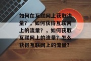 如何在互联网上获取流量？，如何获得互联网上的流量？，如何获取互联网上的流量？怎么获得互联网上的流量？