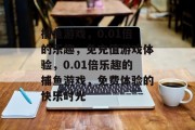 捕鱼游戏,0.01倍的乐趣,免充值游戏体验,0.01倍乐趣的捕鱼游戏,免费体验的快乐时光 捕鱼游戏,0.01倍的乐趣,免充值游戏体验,0.01倍乐趣的捕鱼游戏,免费体验的快乐时光