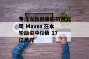 专注女性健康的初创公司 Maven 在本轮融资中估值 17 亿美元
