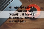 哪个捕鱼游戏能挣钱多?—— 捕鱼游戏市场深度解析,捕鱼游戏市场深度解析,哪款游戏能实现高收益? 哪个捕鱼游戏能挣钱多?—— 捕鱼游戏市场深度解析,捕鱼游戏市场深度解析,哪款游戏能实现高收益?