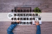 手机捕鱼游戏单机版本,休闲娱乐的新选择,手机单机捕鱼游戏,休闲娱乐的新选择 手机捕鱼游戏单机版本,休闲娱乐的新选择,手机单机捕鱼游戏,休闲娱乐的新选择