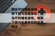娱乐厅玩捕鱼游戏，视频下载与乐趣体验，娱乐厅的捕鱼游戏，视频下载与乐趣体验的完美结合