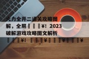 火力全开二通关攻略图解,全屏🔥!2023破解游戏攻略图文解析🔥!🔥🔥🔥 火力全开二通关攻略图解,全屏🔥!2023破解游戏攻略图文解析🔥!🔥🔥🔥