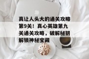 真让人头大的通关攻略第9关!真心英雄第九关通关攻略,破解秘钥解锁神秘宝藏 真让人头大的通关攻略第9关!真心英雄第九关通关攻略,破解秘钥解锁神秘宝藏