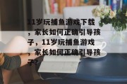 11岁玩捕鱼游戏下载，家长如何正确引导孩子，11岁玩捕鱼游戏，家长如何正确引导孩子？